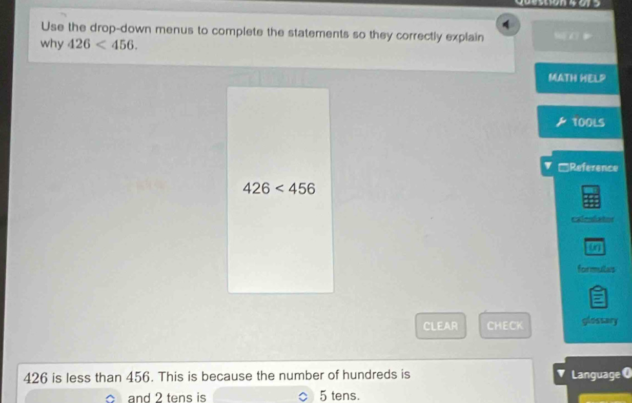 Use the drop-down menus to complete the statements so they correctly explain SE C？ 
why 426<456</tex>. 
MATH HELP 
100LS 
V □Reference
426<456</tex> 
caleslator 
formultas 
CLEAR CHECK 
glossary
426 is less than 456. This is because the number of hundreds is Language O 
and 2 tens is 5 tens.