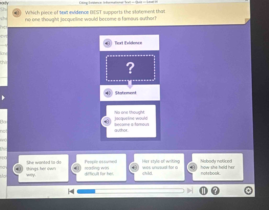 ady Citing Evidence: Informational Text — Quiz — Level H 
She 
Which piece of text evidence BEST supports the statement that 
she no one thought Jacqueline would become a famous author? 
her 
eve 
-v 
Text Evidence 
knd 
thir 
? 
Statement 
No one thought 
Jacqueline would 
Ba 
become a famous 
not author. 
wo 
this 
reo 
She wanted to do People assumed Her style of writing Nobody noticed 
nov things her own reading was was unusual for a how she held her 
slo way. difficult for her. child. notebook.