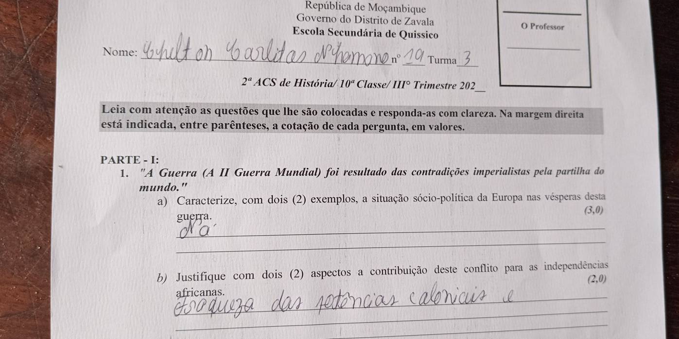 República de Moçambique 
_ 
Governo do Distrito de Zavala O Professor 
Escola Secundária de Quissico 
_ 
_ 
Nome: __Turma 
n° 
_ 
2^a ACS de História/ 10^a Classe/ III° Trimestre 202 
Leia com atenção as questões que lhe são colocadas e responda-as com clareza. Na margem direita 
está indicada, entre parênteses, a cotação de cada pergunta, em valores. 
PARTE - I: 
1. "A Guerra (A II Guerra Mundial) foi resultado das contradições imperialistas pela partilha do 
mundo." 
a) Caracterize, com dois (2) exemplos, a situação sócio-política da Europa nas vésperas desta
(3,0)
_ 
guerra. 
_ 
b) Justifique com dois (2) aspectos a contribuição deste conflito para as independências
(2,0)
africanas. 
_ 
_