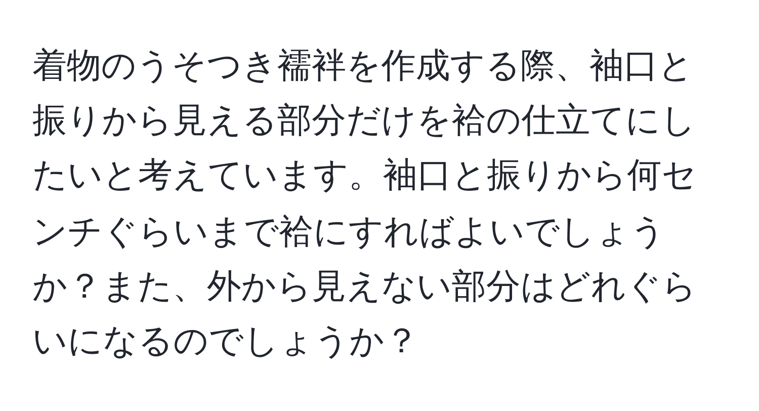 着物のうそつき襦袢を作成する際、袖口と振りから見える部分だけを袷の仕立てにしたいと考えています。袖口と振りから何センチぐらいまで袷にすればよいでしょうか？また、外から見えない部分はどれぐらいになるのでしょうか？