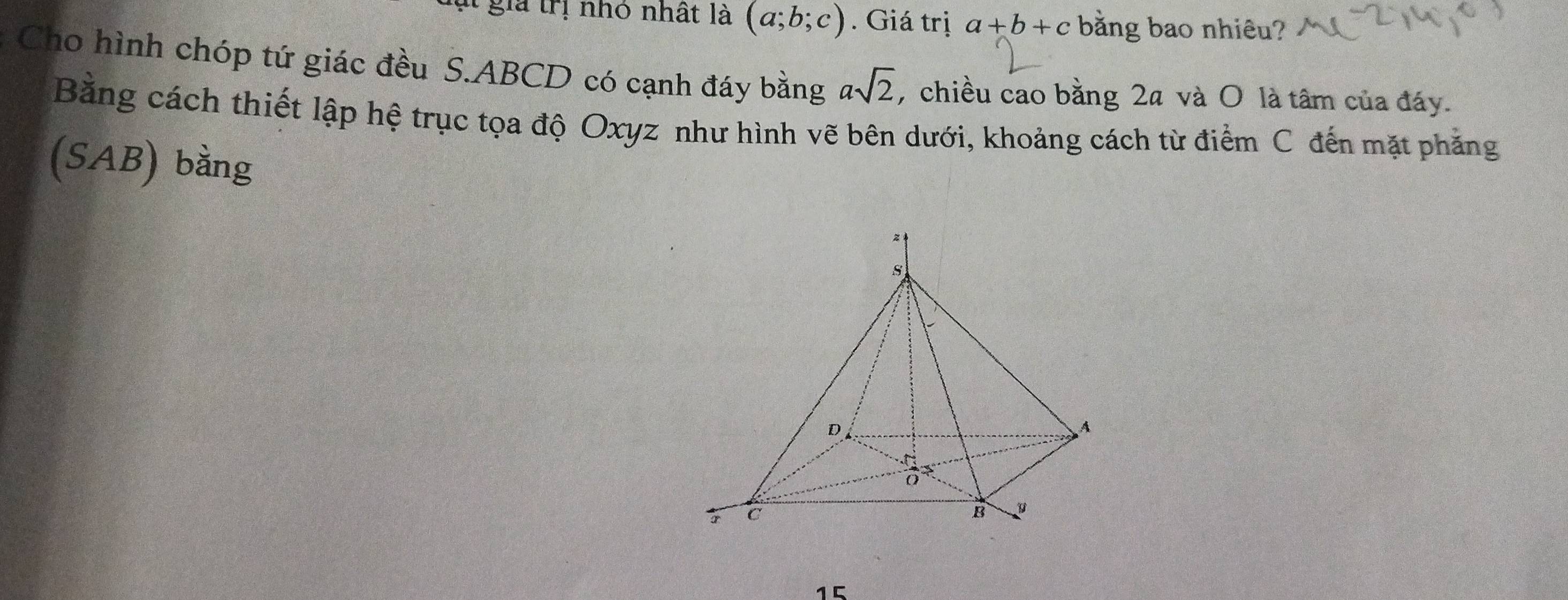 gia trị nhỏ nhất là (a;b;c). Giá trị a+b+c bằng bao nhiêu? 
Cho hình chóp tứ giác đều S. ABCD có cạnh đáy bằng asqrt(2) , chiều cao bằng 2a và O là tâm của đáy. 
Bằng cách thiết lập hệ trục tọa độ Oxyz như hình vẽ bên dưới, khoảng cách từ điểm C đến mặt phẳng 
(SAB) bằng
15