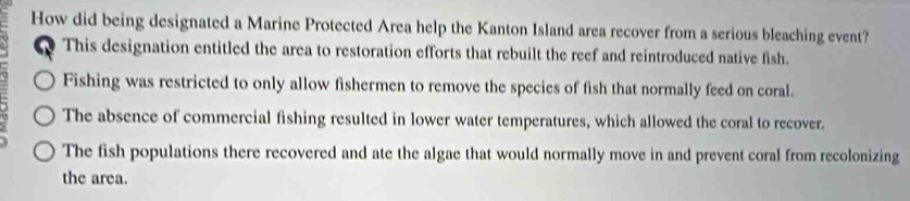 How did being designated a Marine Protected Area help the Kanton Island area recover from a serious bleaching event?
This designation entitled the area to restoration efforts that rebuilt the reef and reintroduced native fish.
Fishing was restricted to only allow fishermen to remove the species of fish that normally feed on coral.
The absence of commercial fishing resulted in lower water temperatures, which allowed the coral to recover.
The fish populations there recovered and ate the algae that would normally move in and prevent coral from recolonizing
the area.