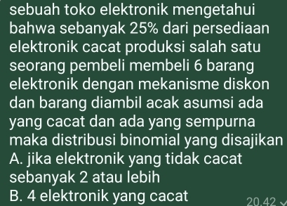 sebuah toko elektronik mengetahui
bahwa sebanyak 25% dari persediaan
elektronik cacat produksi salah satu
seorang pembeli membeli 6 barang
elektronik dengan mekanisme diskon
dan barang diambil acak asumsi ada
yang cacat dan ada yang sempurna
maka distribusi binomial yang disajikan
A. jika elektronik yang tidak cacat
sebanyak 2 atau lebih
B. 4 elektronik yang cacat 20.42