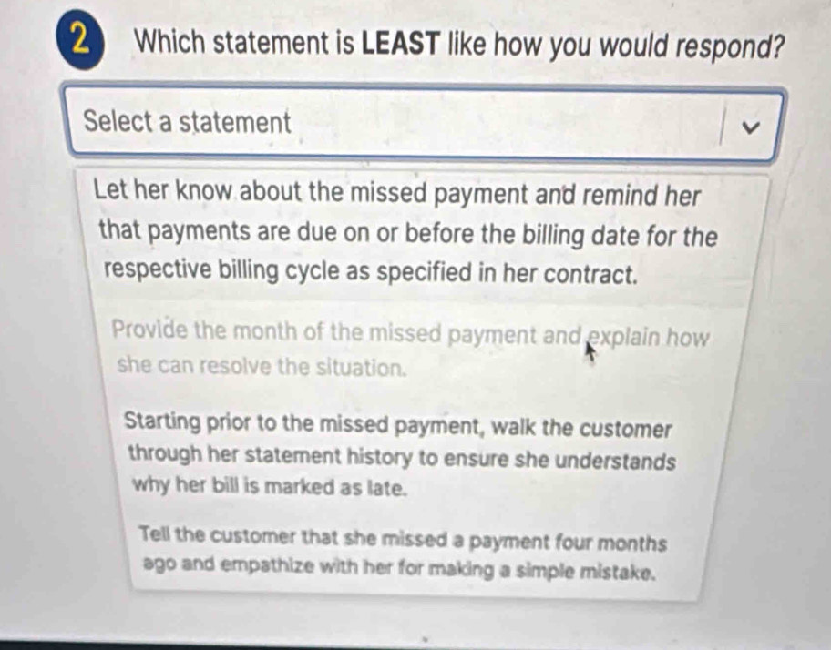 Which statement is LEAST like how you would respond?
Select a statement
v
Let her know about the missed payment and remind her
that payments are due on or before the billing date for the
respective billing cycle as specified in her contract.
Provide the month of the missed payment and explain how
she can resolve the situation.
Starting prior to the missed payment, walk the customer
through her statement history to ensure she understands
why her bill is marked as late.
Tell the customer that she missed a payment four months
ago and empathize with her for making a simple mistake.