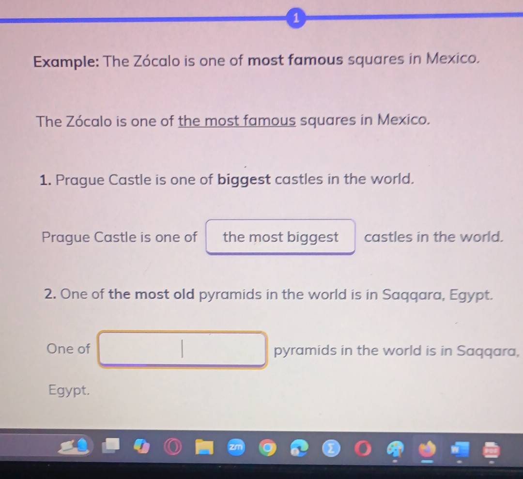 Example: The Zócalo is one of most famous squares in Mexico. 
The Zócalo is one of the most famous squares in Mexico. 
1. Prague Castle is one of biggest castles in the world. 
Prague Castle is one of the most biggest castles in the world. 
2. One of the most old pyramids in the world is in Saqqara, Egypt. 
One of pyramids in the world is in Saqqara, 
Egypt.