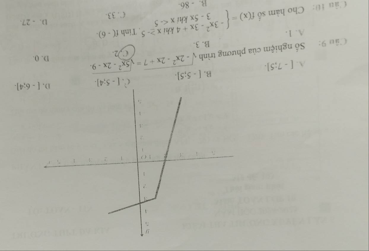 B. [-5;5].
C. [-5;4].
[-6;4].
A. [-7;5]. 
Câu 9: Số nghiệm của phương trình sqrt(-2x^2-2x+7)=sqrt(5x^2-2x-9).
C, 2.
D. (.
B. 3.
A. 1.
D. - 27.
Câu 10: Cho hàm số f(x)=beginarrayl -3x^2-3x+4khix≥ -5 3-5xkhix . Tính f(-6). 
C. 33.
B. - 86.