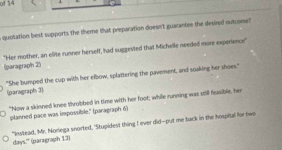 of 14
n quotation best supports the theme that preparation doesn't guarantee the desired outcome?
"Her mother, an elite runner herself, had suggested that Michelle needed more experience"
(paragraph 2)
"She bumped the cup with her elbow, splattering the pavement, and soaking her shoes."
(paragraph 3)
"Now a skinned knee throbbed in time with her foot; while running was still feasible, her
planned pace was impossible." (paragraph 6)
"Instead, Mr. Noriega snorted, 'Stupidest thing I ever did—put me back in the hospital for two
days.'" (paragraph 13)