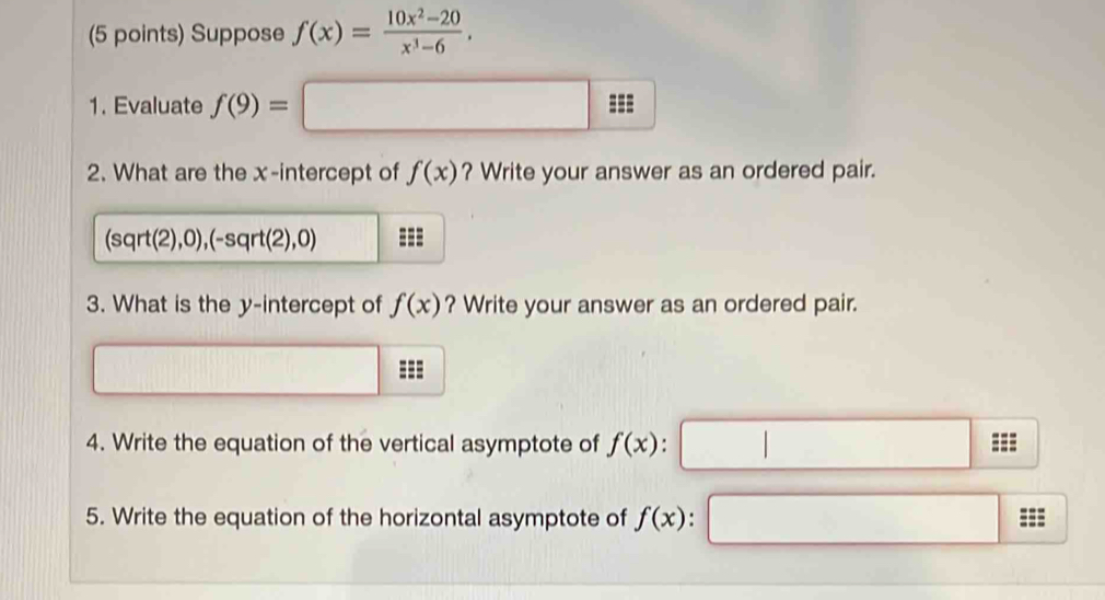 Suppose f(x)= (10x^2-20)/x^3-6 . 
1. Evaluate f(9)=□
2. What are the x-intercept of f(x) ? Write your answer as an ordered pair.
(sqrt(2),0),(-sqrt(2),0) === 
3. What is the y-intercept of f(x) ? Write your answer as an ordered pair. 
□ 
4. Write the equation of the vertical asymptote of f(x) : 
5. Write the equation of the horizontal asymptote of f(x).