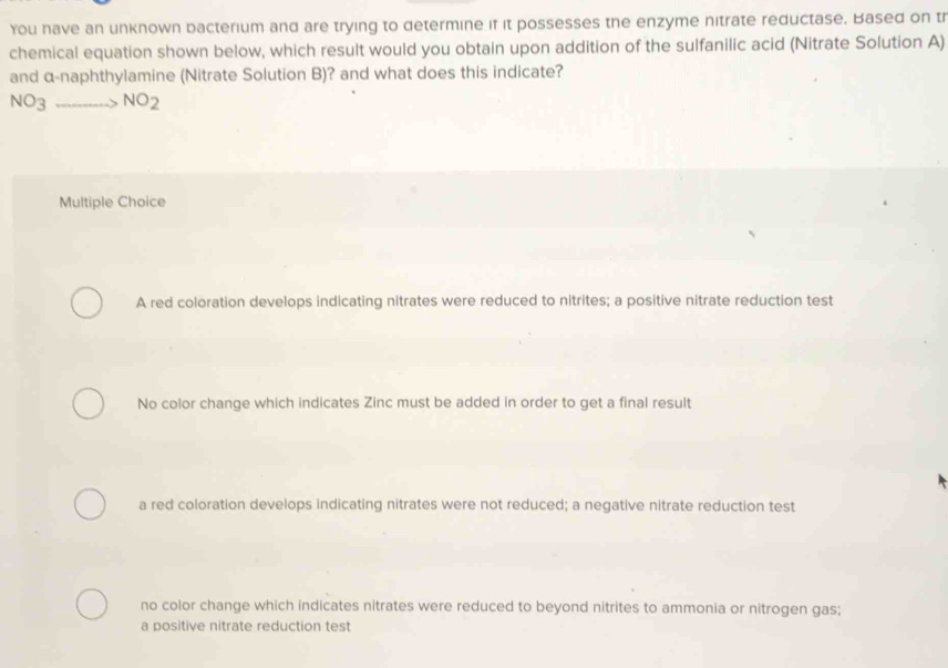 You have an unknown bacterium and are trying to determine if it possesses the enzyme nitrate reductase. Based on tr
chemical equation shown below, which result would you obtain upon addition of the sulfanilic acid (Nitrate Solution A)
and α-naphthylamine (Nitrate Solution B)? and what does this indicate?
NO_3to NO_2
Multiple Choice
A red coloration develops indicating nitrates were reduced to nitrites; a positive nitrate reduction test
No color change which indicates Zinc must be added in order to get a final result
a red coloration develops indicating nitrates were not reduced; a negative nitrate reduction test
no color change which indicates nitrates were reduced to beyond nitrites to ammonia or nitrogen gas;
a positive nitrate reduction test