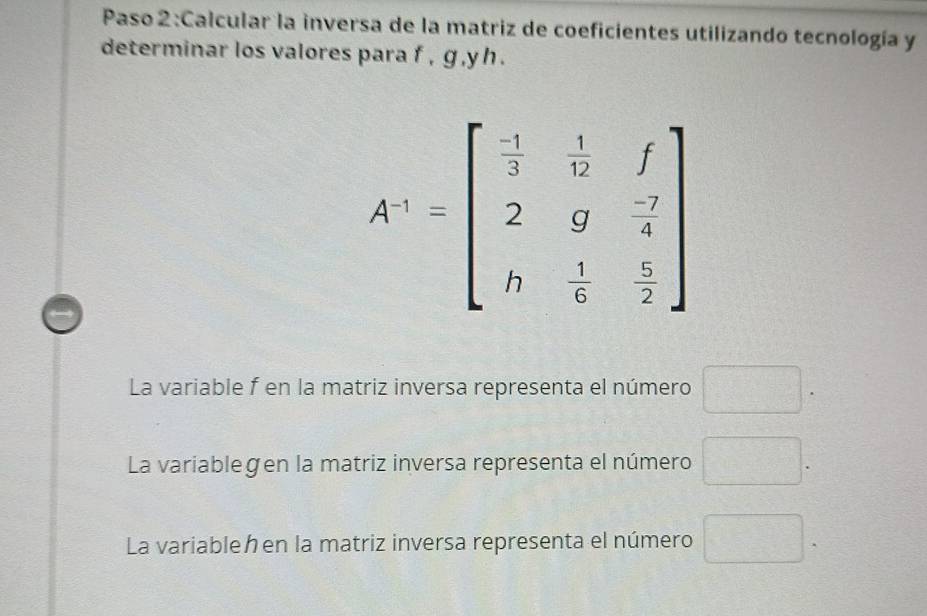 Paso 2 :Calcular la inversa de la matriz de coeficientes utilizando tecnología y
determinar los valores para f , g,y h .
La variable f en la matriz inversa representa el número □ .
La variablegen la matriz inversa representa el número □ .
La variableクen la matriz inversa representa el número □ .