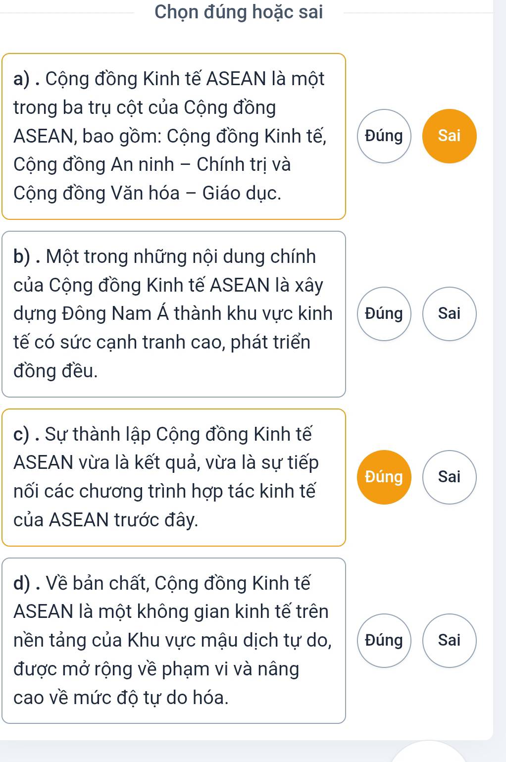 Chọn đúng hoặc sai
a) . Cộng đồng Kinh tế ASEAN là một
trong ba trụ cột của Cộng đồng
ASEAN, bao gồm: Cộng đồng Kinh tế, Đúng Sai
Cộng đồng An ninh - Chính trị và
Cộng đồng Văn hóa - Giáo dục.
b) . Một trong những nội dung chính
của Cộng đồng Kinh tế ASEAN là xây
dựng Đông Nam Á thành khu vực kinh Đúng Sai
tế có sức cạnh tranh cao, phát triển
đồng đều.
c) . Sự thành lập Cộng đồng Kinh tế
ASEAN vừa là kết quả, vừa là sự tiếp
Đúng Sai
nối các chương trình hợp tác kinh tế
của ASEAN trước đây.
d) . Về bản chất, Cộng đồng Kinh tế
ASEAN là một không gian kinh tế trên
tền tảng của Khu vực mậu dịch tự do, Đúng Sai
được mở rộng về phạm vi và nâng
cao về mức độ tự do hóa.