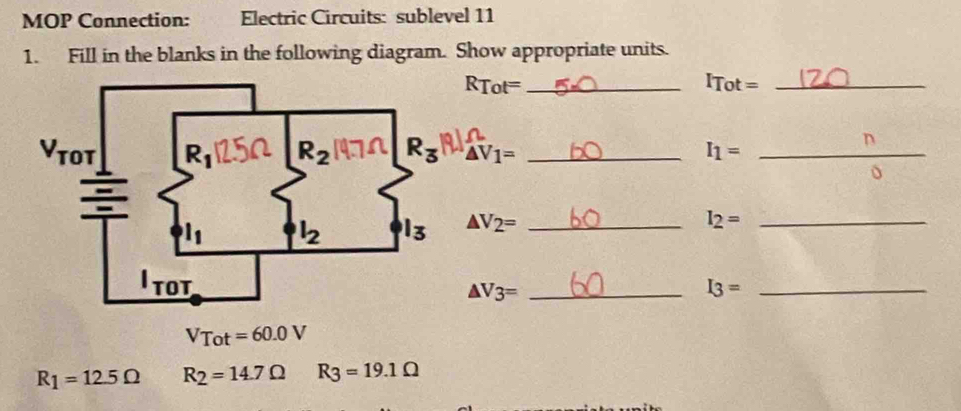 MOP Connection: Electric Circuits: sublevel 11
1. Fill in the blanks in the following diagram. Show appropriate units.
_ RTot=
_ ITot=
△ V_1= _ I_1= _
n
△ V_2= _ I_2= _
I_3= _
△ V3=
VTot=60.0V
R_1=12.5Omega R_2=14.7Omega R_3=19.1Omega