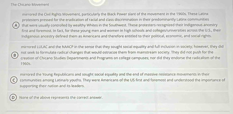 The Chicano Movement
mirrored the Civil Rights Movement, particularly the Black Power slant of the movement in the 1960s. These Latinx
protesters pressed for the eradication of racial and class discrimination in their predominantly Latinx communities
A that were usually controlled by wealthy Whites in the Southwest. These protesters recognized their Indigenous ancestry
first and foremost. In fact, for these young men and women in high schools and colleges/universities across the U.S., their
Indigenous ancestry defined them as Americans and therefore entitled to their political, economic, and social rights.
mirrored LULAC and the NAACP in the sense that they sought social equality and full inclusion in society; however, they did
not seek to formulate radical changes that would ostracize them from mainstream society. They did not push for the
B
creation of Chicano Studies Departments and Programs on college campuses; nor did they endorse the radicalism of the
1960s.
mirrored the Young Republicans and sought social equality and the end of massive resistance movements in their
C ) communities among Latina/o youths. They were Americans of the US first and foremost and understood the importance of
supporting their nation and its leaders.
D None of the above represents the correct answer.