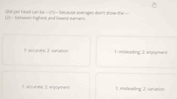 GAI per head can be -(1)- because averages don't show the —
(2)- between highest and lowest earners.
1; accurate; 2: variation 1; misleading: 2: enjoyment
1: accurate; 2: enjoyment 1: misleading; 2: variation