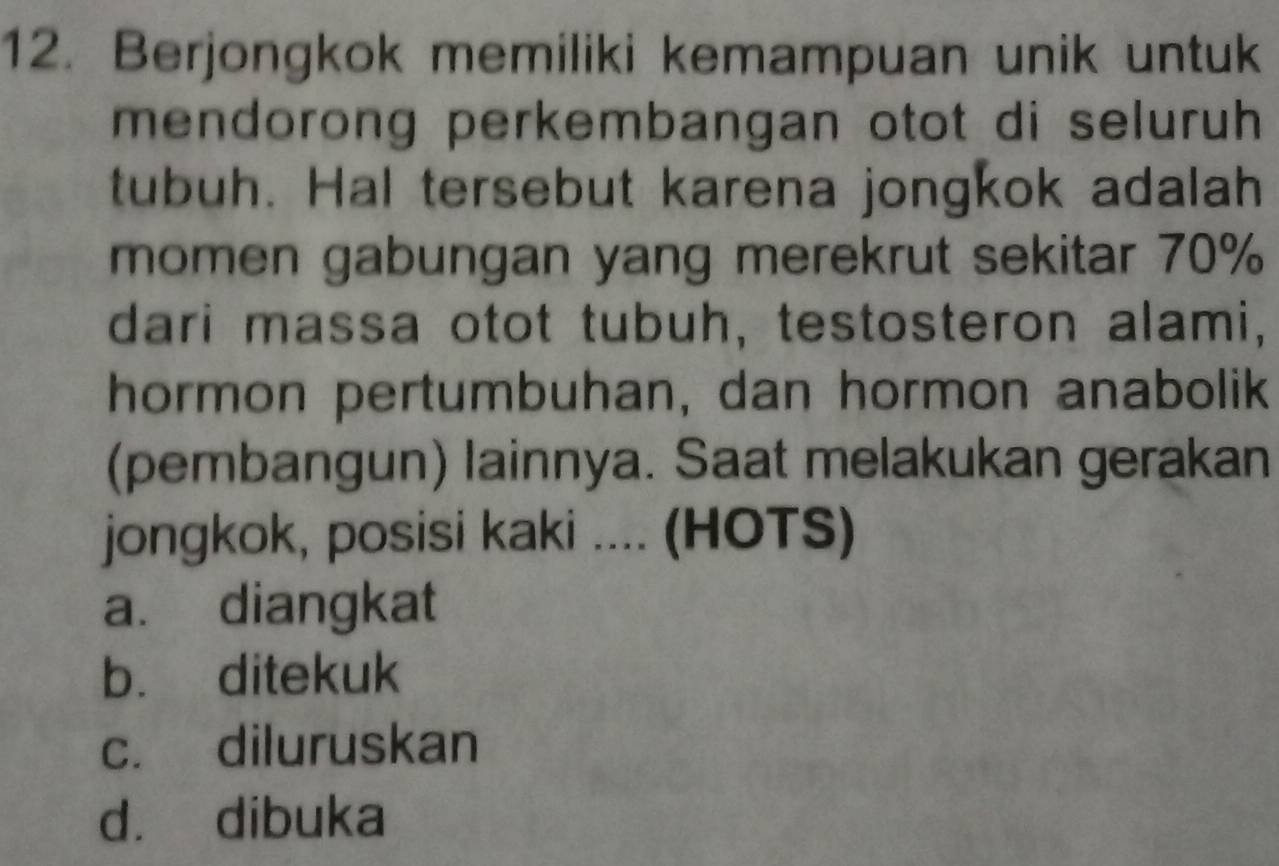 Berjongkok memiliki kemampuan unik untuk
mendorong perkembangan otot di seluruh 
tubuh. Hal tersebut karena jongkok adalah
momen gabungan yang merekrut sekitar 70%
dari massa otot tubuh, testosteron alami,
hormon pertumbuhan, dan hormon anabolik
(pembangun) lainnya. Saat melakukan gerakan
jongkok, posisi kaki .... (HOTS)
a. diangkat
b. ditekuk
c. diluruskan
dà dibuka