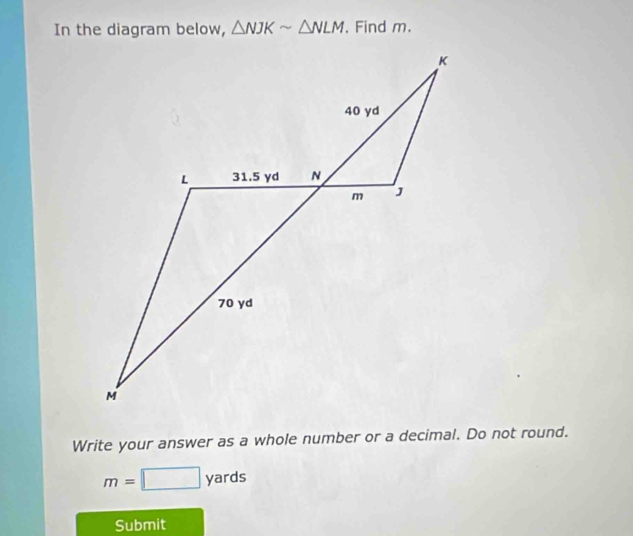 In the diagram below, △ NJKsim △ NLM. Find m. 
Write your answer as a whole number or a decimal. Do not round.
m=□ yards
Submit