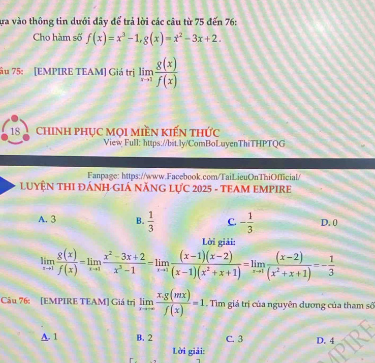 ựa vào thông tin dưới đây để trả lời các câu từ 75 đến 76 :
Cho hàm số f(x)=x^3-1, g(x)=x^2-3x+2. 
âu 75: [EMPIRE TEAM] Giá trị limlimits _xto 1 g(x)/f(x) 
18 chINH PHỤC MọI MIềN KIếN thức
View Full: https://bit.ly/ComBoLuyenThiTHPTQG
Fanpage: https://www.Facebook.com/TaiLieuOnThiOfficial/
LUYỆN THI ĐÁNH GIÁ NĂNG LựC 2025 - TEAM EMPIRE
A. 3 B.  1/3  C. - 1/3  D. 0
Lời giải:
limlimits _xto 1 8(x)/f(x) =limlimits _xto 1 (x^2-3x+2)/x^3-1 =limlimits _xto 1 ((x-1)(x-2))/(x-1)(x^2+x+1) =limlimits _xto 1 ((x-2))/(x^2+x+1) =- 1/3 
Câu 76: [EMPIRE TEAM] Giá trị limlimits _xto +∈fty  (x.g(mx))/f(x) =1. Tìm giá trị của nguyên dương của tham số
A. 1 B. 2 C. 3 D. 4
Lời giải: