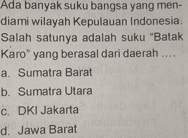 Ada banyak suku bangsa yang men-
diami wilayah Kepulauan Indonesia.
Salah satunya adalah suku 'Batak
Karo” yang berasal dari daerah ….
a. Sumatra Barat
b. Sumatra Utara
c. DKI Jakarta
d. Jawa Barat