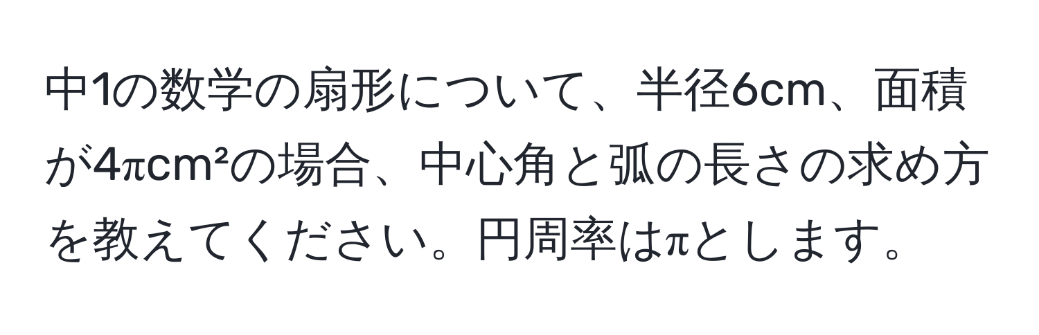 中1の数学の扇形について、半径6cm、面積が4πcm²の場合、中心角と弧の長さの求め方を教えてください。円周率はπとします。