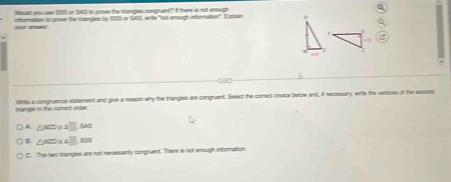 Mookd yo use 585 or S45 is prove the trangles congtent? I her is not enough
moation o grove the manges by S85 or SAS, wrie "no arough momation". Explain D
ur ae
ilittle a congruence statement and gue a reason why the trangles are congnuent. Select the correct choice below and, if necessary wite the verices of the second
hangle in te soned order .
∠ MZ
B
C. The two trangles are not recessartly conguent. There is not enough information.