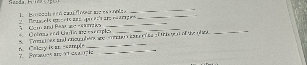 Seeds, Fruits (7pts). 
1. Broccoli and cauliflower are examples._ 
_ 
2. Brussels sprouts and spinach are examples 
3. Corn and Peas are examples 
_ 
4. Onions and Garlic are examples 
_ 
5. Tomatoes and cucumbers are common examples of this part of the plant. 
_ 
_ 
6. Celery is an example 
_ 
7. Potatoes are an example