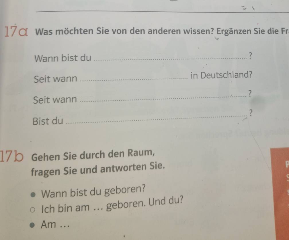 17α Was möchten Sie von den anderen wissen? Ergänzen Sie die Fr 
Wann bist du_ 
? 
Seit wann _in Deutschland? 
_? 
Seit wann 
_? 
Bist du 
17b Gehen Sie durch den Raum, 
fragen Sie und antworten Sie. 
Wann bist du geboren? 
Ich bin am ... geboren. Und du? 
Am ...