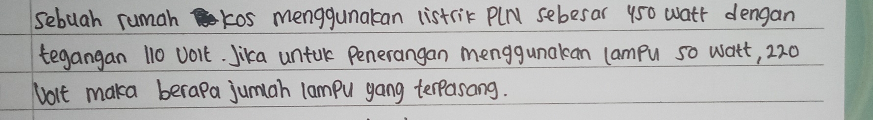 sebuah rumah kos menggunakan listrik PlN sebesar 950 wath dengan 
tegangan 110 volt. Jika untul Penerangan menggunakan campu so watt, 220
volt maka berapa jumah lampu gang terpasang.