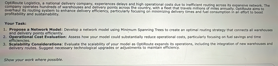 OptiRoute Logistics, a national delivery company, experiences delays and high operational costs due to inefficient routing across its expansive network. The 
company operates hundreds of warehouses and delivery points across the country, with a fleet that travels millions of miles annually. ÖptiRoute aims to 
overhaul its routing system to enhance delivery efficiency, particularly focusing on minimizing delivery times and fuel consumption in an effort to boost 
profitability and sustainability. 
Your Task: 
1. Propose a Network Model: Develop a network model using Minimum Spanning Trees to create an optimal routing strategy that connects all warehouses 
and delivery points efficiently. 
2. Operational Cost Evaluation: Assess how your model could substantially reduce operational costs, particularly focusing on fuel savings and time 
efficiencies. 
3. Scalability Considerations: Evaluate the scalability of your model as OptiRoute expands its operations, including the integration of new warehouses and 
delivery routes. Suggest necessary technological upgrades or adjustments to maintain efficiency. 
Show your work where possible.