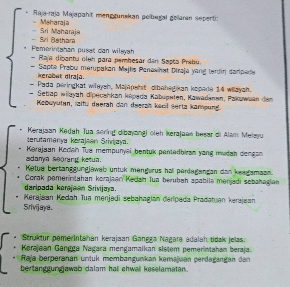 Raja-raja Majapahit menggunakan pelbagai gelaran seperti:
- Maharaja
- Sri Maharaja
- Sri Báthara
Pemerintahan pusat dan wilayah
- Raja dibantu oleh para pembesar dan Sapta Prabu.
- Sapta Prabu merupakan Majlis Penasihat Diraja yang terdirj daripada
kerabat diraja.
- Pada peringkat wilayah, Majapahit dibahagikan kepada 14 wilayah.
- Setiap wilayah dipecahkan kepada Kabupaten, Kawadanan, Pakuwuan dan
Kebuyutan, iaitu daerah dan daerah kecil serta kampung.
Kerajaan Kedah Tua sering dibayangi oleh kerajaan besar di Alam Melayu
terutamanya kerajaan Srivijaya.
Kerajaan Kedah Tua mempunyai bentuk pentadbiran yang mudah dengan
adanya seorang ketua.
Ketua bertanggungjawab untuk mengurus hal perdagangan dan keagamaan.
Corak pemerintahan kerajaan Kedah Tua berubah apabila menjadi sebahagian
daripada kerajaan Srivijaya.
Kerajaan Kedah Tua menjadi sebahagian daripada Pradatuan kerajaan
Srivijaya.
Struktur pemerintahan kerajaan Gangga Nagara adalah tidak jelas.
Kerajaan Gangga Nagara mengamalkan sistem pemerintahan beraja.
Raja berperanan untuk membängunkan kemajuan perdagangan dan
bertanggungjawab dalam hal ehwal keselamatan.