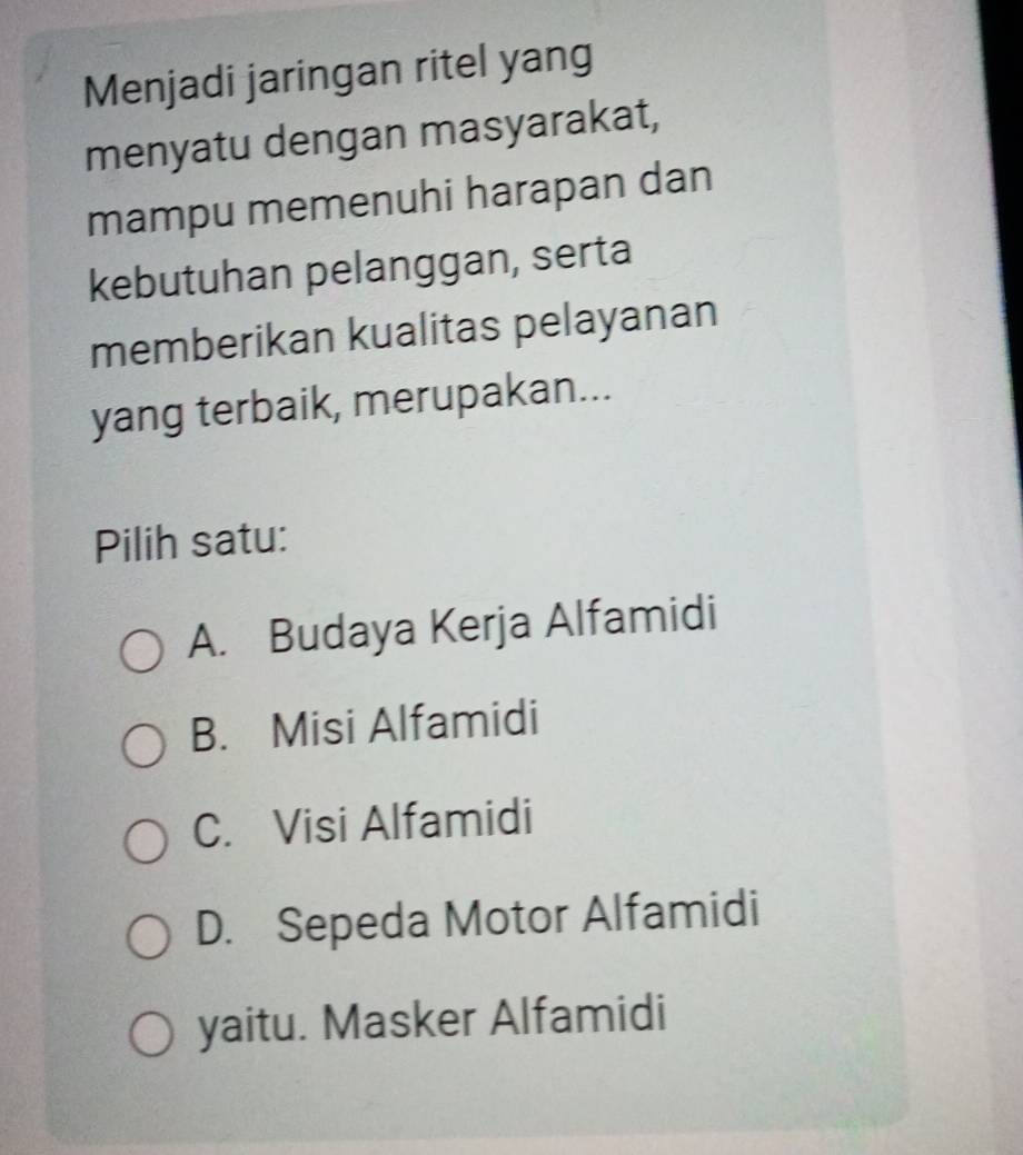 Menjadi jaringan ritel yang
menyatu dengan masyarakat,
mampu memenuhi harapan dan
kebutuhan pelanggan, serta
memberikan kualitas pelayanan
yang terbaik, merupakan...
Pilih satu:
A. Budaya Kerja Alfamidi
B. Misi Alfamidi
C. Visi Alfamidi
D. Sepeda Motor Alfamidi
yaitu. Masker Alfamidi