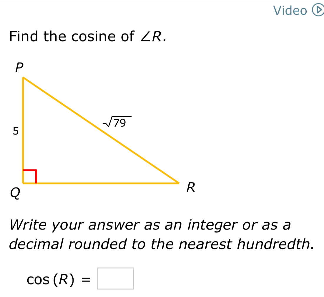 Video Œ
Find the cosine of ∠ R.
Write your answer as an integer or as a
decimal rounded to the nearest hundredth.
cos (R)=□