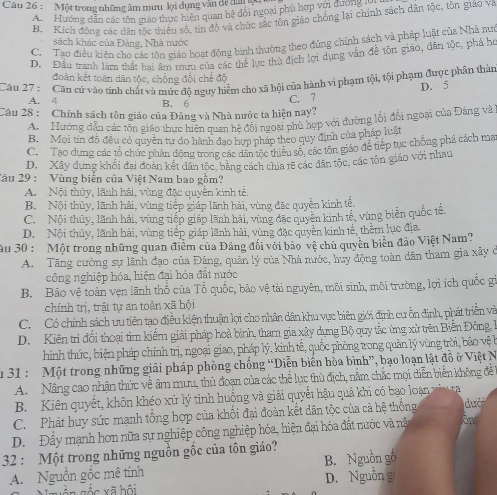 Một trong những âm mưu lọi dụng vân dể dân
A Hướng dẫn các tôn giáo thực hiện quan hệ đối ngoại phù hợp với đương tợ u
B. Kích động các dân tộc thiều số, tin đồ và chức sắc tồn giáo chống lại chính sách dân tộc, tôn giáo va
C. Tạo điều kiện cho các tôn giáo hoạt động bình thường theo đúng chính sách và pháp luật của Nhà nưc
sách khác của Đàng, Nhà nước
D. Đấu tranh làmn thất bai âm mưu của các thế lực thù địch lợi dụng vấn đề tôn giáo, dân tộc, phá họ
đoàn kết toàn dân tộc, chống đối chế độ
Câu 27 :  Căn cứ vào tính chất và mức độ nguy hiểm cho xã hội của hành vi phạm tội, tội phạm được phần thàn
D. 5
A. 4 B. 6
C. 7
Câu 28 : Chính sách tôn giáo của Đảng và Nhà nước ta hiện nay?
A. Hướng dẫn các tồn giáo thực hiện quan hệ đối ngoại phù hợp với đường lối đối ngoại của Đàng và
B. Mọi tín đồ đều có quyền tự do hành đạo hợp pháp theo quy định của pháp luật
C. Tạo dụng các tổ chức phán động trong các dân tộc thiểu số, các tôn giáo để tiếp tục chồng phá cách mạ
D.  Xây dựng khối đại đoàn kết dân tộc, bằng cách chia rẽ các dân tộc, các tôn giáo với nhau
Câu 29 : Vùng biển của Việt Nam bao gồm?
A. Nội thủy, lãnh hải, vùng đặc quyền kinh tế.
B. Nội thủy, lãnh hải, vùng tiếp giáp lãnh hài, vùng đặc quyền kinh tế.
C. Nội thủy, lãnh hải, vùng tiếp giáp lãnh hải, vùng đặc quyền kinh tế, vùng biển quốc tế,
D. Nội thủy, lãnh hải, vùng tiếp giáp lãnh hải, vùng đặc quyền kinh tế, thềm lục địa.
ău 30 : Một trong những quan điểm của Đảng đối với bảo vệ chủ quyền biên đảo Việt Nam?
A. Tăng cường sự lãnh đạo của Đảng, quản lý của Nhà nước, huy động toàn dân tham gia xây ở
công nghiệp hóa, hiện đại hóa đất nước
B. Bảo vệ toàn vẹn lãnh thổ của Tổ quốc, bảo vệ tài nguyên, môi sinh, môi trường, lợi ích quốc gi
chính trị, trật tự an toàn xã hội
C. Có chính sách ưu tiên tạo điều kiện thuận lợi cho nhân dân khu vực biên giới định cư ồn định, phát triền và
D. Kiên trì đối thoại tìm kiếm giải pháp hoà bình, tham gia xây dụng Bộ quy tắc ứng xử trên Biền Đông, l
hình thức, biện pháp chính trị, ngoại giao, pháp lý, kinh tế, quốc phòng trong quản lý vùng trời, bảo vệ b
u 31 : Một trong những giải pháp phòng chống “Diễn biến hòa bình”, bạo loạn lật đồ ở Việt N
A. Nâng cao nhận thức về âm mưu, thủ đoạn của các thế lực thù địch, nằm chắc mọi diễn biến không đề
B. Kiên quyết, khôn khéo xử lý tình huồng và giải quyết hậu quả khi có bạo loạn và
C. Phát huy sức mạnh tổng hợp của khối đại đoàn kết dân tộc của cả hệ thống dướ
D. Đầy mạnh hơn nữa sự nghiệp công nghiệp hóa, hiện đại hóa đất nước và nât
ôns
32 : Một trong những nguồn gốc của tôn giáo?
A. Nguồn gồc mê tính B. Nguồn gố
D. Nguồn g
xốc xã hội