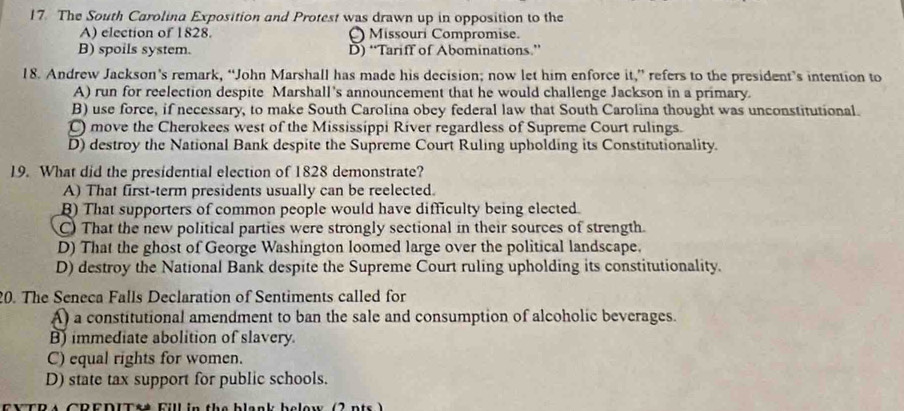 The South Carolina Exposition and Protest was drawn up in opposition to the
A) election of 1828. Missouri Compromise.
B) spoils system. D) “Tariff of Abominations.”
18. Andrew Jackson’s remark, “John Marshall has made his decision; now let him enforce it,” refers to the president’s intention to
A) run for reelection despite Marshall's announcement that he would challenge Jackson in a primary.
B) use force, if necessary, to make South Carolina obey federal law that South Carolina thought was unconstitutional.
C) move the Cherokees west of the Mississippi River regardless of Supreme Court rulings.
D) destroy the National Bank despite the Supreme Court Ruling upholding its Constitutionality.
19. What did the presidential election of 1828 demonstrate?
A) That first-term presidents usually can be reelected.
B) That supporters of common people would have difficulty being elected.
C) That the new political parties were strongly sectional in their sources of strength.
D) That the ghost of George Washington loomed large over the political landscape.
D) destroy the National Bank despite the Supreme Court ruling upholding its constitutionality.
20. The Seneca Falls Declaration of Sentiments called for
A) a constitutional amendment to ban the sale and consumption of alcoholic beverages.
B) immediate abolition of slavery.
C) equal rights for women.
D) state tax support for public schools.
FYTR s CREDIT&# Fill in the blank below (2 nts )