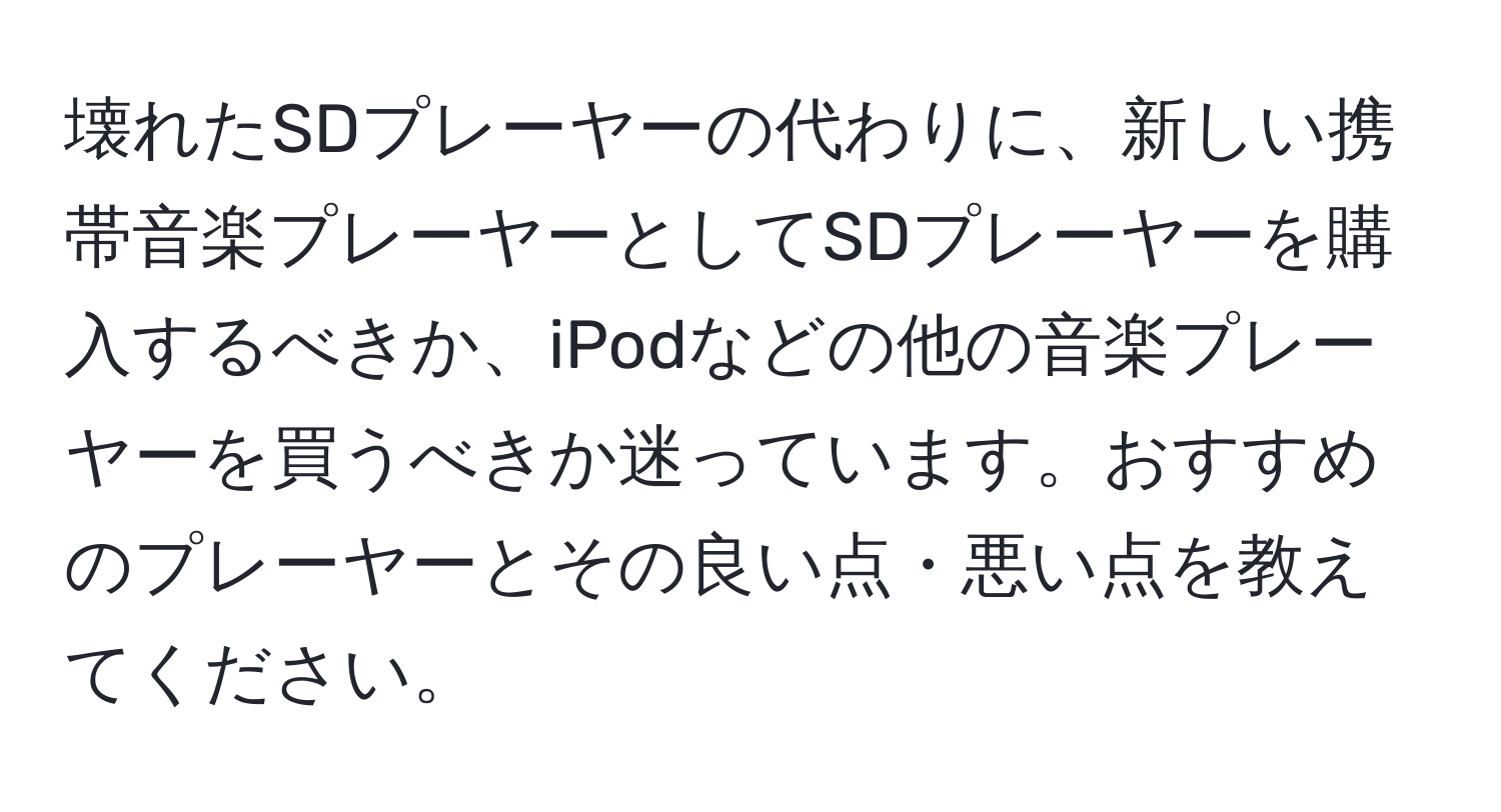 壊れたSDプレーヤーの代わりに、新しい携帯音楽プレーヤーとしてSDプレーヤーを購入するべきか、iPodなどの他の音楽プレーヤーを買うべきか迷っています。おすすめのプレーヤーとその良い点・悪い点を教えてください。