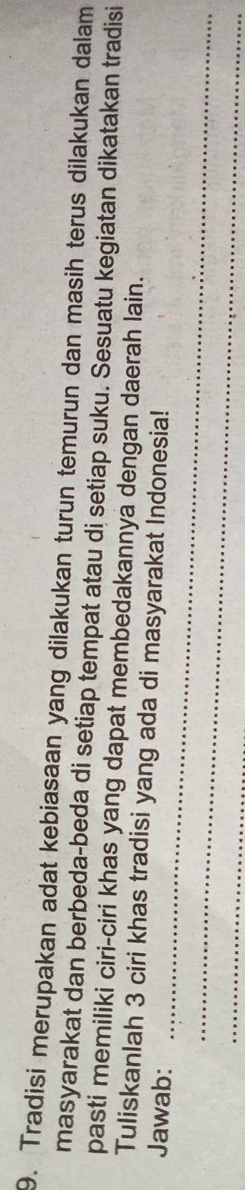 Tradisi merupakan adat kebiasaan yang dilakukan turun temurun dan masih terus dilakukan dalam 
masyarakat dan berbeda-beda di setiap tempat atau di setiap suku. Sesuatu kegiatan dikatakan tradisi 
pasti memiliki ciri-ciri khas yang dapat membedakannya dengan daerah lain. 
_ 
Tuliskanlah 3 ciri khas tradisi yang ada di masyarakat Indonesia! 
Jawab: 
_ 
_