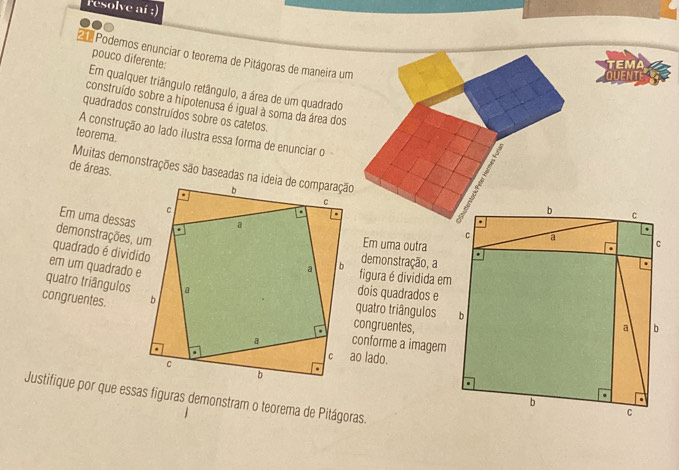 Fesolve aí ;) 
21 Podemos enunciar o teorema de Pitágoras de maneira um 
pouco diferente: 
TEMA 
QUEN 
Em qualquer triângulo retângulo, a área de um quadrado 
construído sobre a hipotenusa é igual à soma da área dos 
quadrados construídos sobre os catetos. 
teorema. 
A construção ao lado ilustra essa forma de enunciar o 2
de áreas. 
Muitas demonstrações são baseadas na ideia de comparação 
demonstrações, um Em uma dessas 
Em uma outra 
quadrado é dividido 
demonstração, a 
em um quadrado e 
figura é dividida em 
quatro triângulos 
dois quadrados e 
congruentes. congruentes, 
quatro triângulos 
conforme a imagem 
ao lado. 
Justifique por que essas figuras demonstram o teorema de Pitágoras.