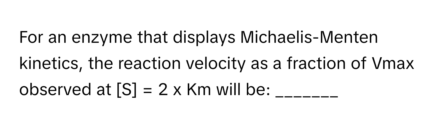 For an enzyme that displays Michaelis-Menten kinetics, the reaction velocity as a fraction of Vmax observed at [S] = 2 x Km will be: _______