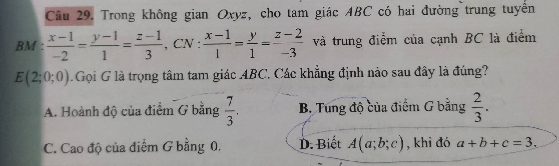 Trong không gian Oxyz, cho tam giác ABC có hai đường trung tuyển
BM :  (x-1)/-2 = (y-1)/1 = (z-1)/3  , CN :  (x-1)/1 = y/1 = (z-2)/-3  và trung điểm của cạnh BC là điểm
E(2;0;0). Gọi G là trọng tâm tam giác ABC. Các khẳng định nào sau đây là đúng?
A. Hoành độ của điểm G bằng  7/3 . B. Tung độ của điểm G bằng  2/3 .
C. Cao độ của điểm G bằng 0. D. Biết A(a;b;c) , khi đó a+b+c=3.