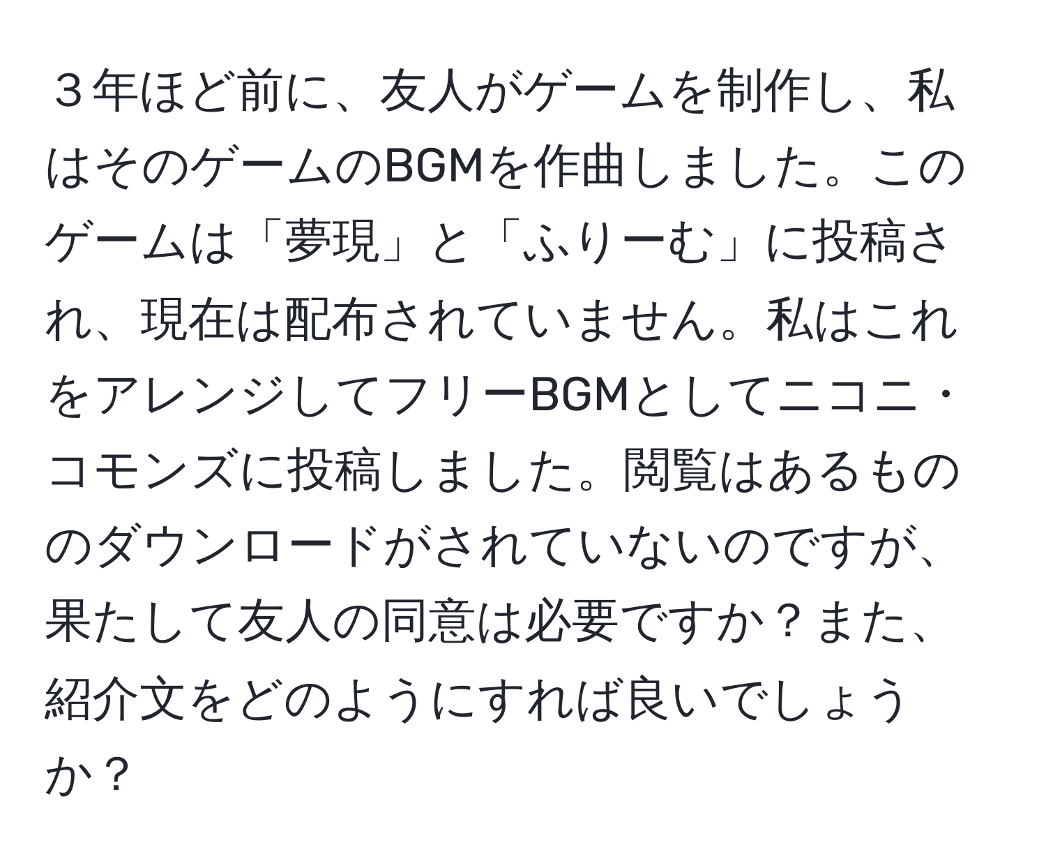 ３年ほど前に、友人がゲームを制作し、私はそのゲームのBGMを作曲しました。このゲームは「夢現」と「ふりーむ」に投稿され、現在は配布されていません。私はこれをアレンジしてフリーBGMとしてニコニ・コモンズに投稿しました。閲覧はあるもののダウンロードがされていないのですが、果たして友人の同意は必要ですか？また、紹介文をどのようにすれば良いでしょうか？