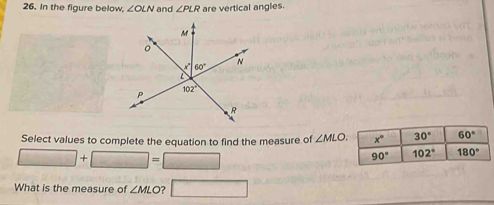 In the figure below, ∠ OLN and ∠ PLR are vertical angles.
Select values to complete the equation to find the measure of ∠ MLO.
□ +□ =□
What is the measure of ∠ MLO ? □