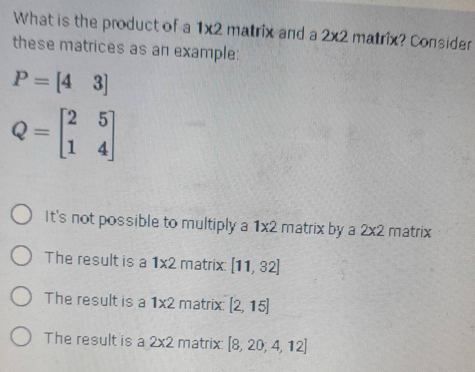 What is the product of a 1* 2 matrix and a 2* 2 matrix? Consider
these matrices as an example:
P=[43]
Q=beginbmatrix 2&5 1&4endbmatrix
It's not possible to multiply a 1* 2 matrix by a 2* 2 matrix
The result is a 1* 2 matrix: [11,32]
The result is a 1* 2 matrix: [2,15]
The result is a 2* 2 matrix: [8,20;4,12]