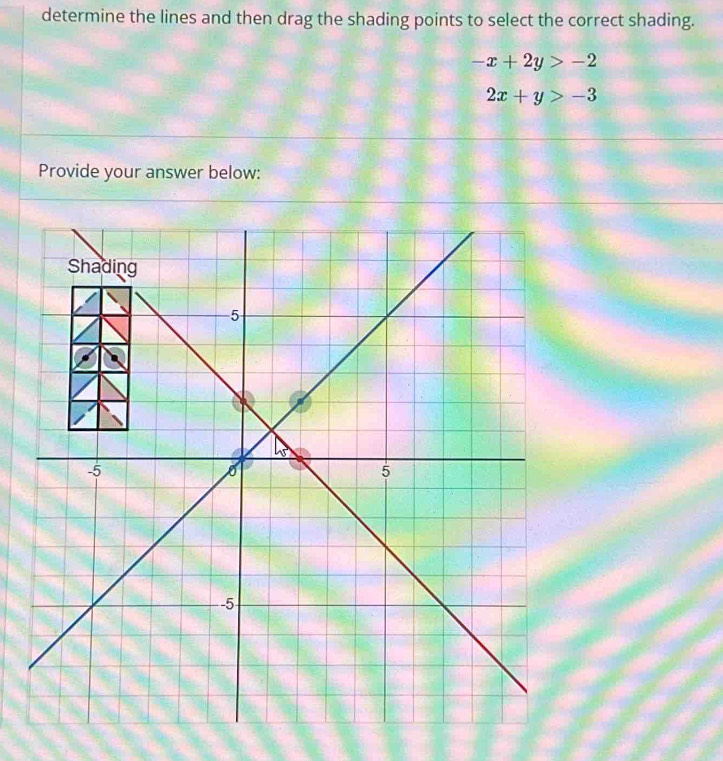 determine the lines and then drag the shading points to select the correct shading.
-x+2y>-2
2x+y>-3
Provide your answer below: