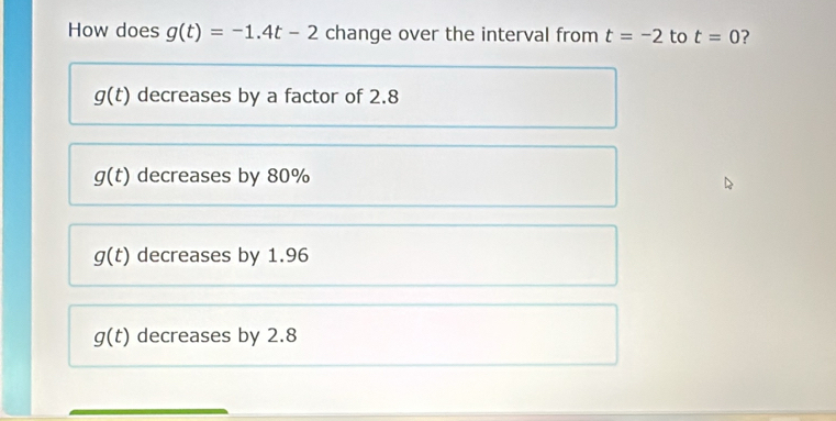 How does g(t)=-1.4t-2 change over the interval from t=-2 to t=0
g(t) decreases by a factor of 2.8
g(t) decreases by 80%
g(t) decreases by 1.96
g(t) decreases by 2.8