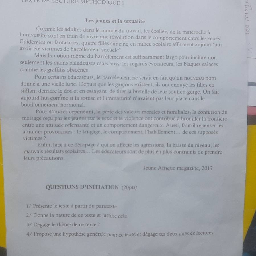 ATE DE LECTURE METHODIQUE 1
Les jeunes et la sexualité

Comme les adultes dans le monde du travail, les écoliers de la maternelle à
l'université sont en train de vivre une révolution dans le comportement entre les sexes.
Epidémies ou fantasmes, quatre filles sur cinq en milieu scolaire affirment aujourd'hui
avoir été victimes de harcèlement sexuel 
Mais la notion même du harcèlement est suffisamment large pour inclure non
seulement les mains baladeuses mais aussi les regards évocateurs, les blagues salaces
comme les graffitis obscènes.
Pour certains éducateurs, le harcèlement ne serait en fait qu'un nouveau nom
donné à une vielle lune. Depuis que les garçons existent, ils ont ennuyé les filles en
sifflant derrière le dos et en essayant de tirer la bretelle de leur soutien-gorge. On fait
aujourd'hui comme si la sottise et l'immaturité n'avaient pas leur place dans le
bouillonnement hormonaL.
Pour d'autres cependant, la perte des valeurs morales et familiales/ la confusion du
message reçu par les jeunes sur le sexe et la violence ont contribué à brouiller la frontière
entre une attitude offensante et un comportement dangereux. Aussi, faut-il repenser les
attitudes provocantes : le langage, le comportement, l'habillement... de ces supposés
victimes ?
Enfin, face à ce dérapage à qui on affecte les agressions, la baisse du niveau, les
mauvais résultats scolaires... Les éducateurs sont de plus en plus contraints de prendre
leurs précautions.
Jeune Afrique magazine, 2017
QUESTIONS D'INITIATION (20pts)
1/ Présente le texte à partir du paratexte.
2/ Donne la nature de ce texte et justifie cela.
3/ Dégage le thème de ce texte ?
4/ Propose une hypothèse générale pour ce texte et dégage tes deux axes de lectures.