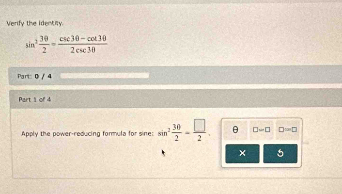 Verify the identity.
sin^2 3θ /2 = (csc 3θ -cot 3θ )/2csc 3θ  
Part: 0 / 4 
Part 1 of 4 
Apply the power-reducing formula for sine: sin^2 30/2 = □ /2 . θ □ approx □ □ ca □ 
× 5