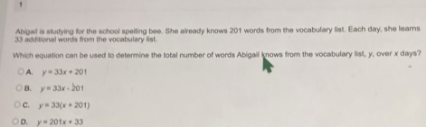 Abigail is studying for the school spelling bee. She already knows 201 words from the vocabulary list. Each day, she learns
33 additional words from the vocabulary list.
Which equation can be used to determine the total number of words Abigaill knows from the vocabulary list, y, over x days?
A. y=33x+201
B. y=33x-201
C. y=33(x+201)
D. y=201x+33