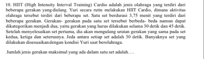 HIIT (High Intensity Interval Training) Cardio adalah jenis olahraga yang terdiri dari 
beberapa gerakan yang diulang. Yuri secara rutin melakukan HIIT Cardio, dimana aktivitas 
olahraga tersebut terdiri dari beberapa set. Satu set berdurasi 3,75 menit yang terdiri dari 
beberapa gerakan. Gerakan- gerakan pada satu set tersebut berbeda- beda namun dapat 
dikategorikan menjadi dua, yaitu gerakan yang harus dilakukan selama 30 detik dan 45 detik. 
Setelah menyelesaikan set pertama, dia akan mengulang urutan gerakan yang sama pada set 
kedua, ketiga dan seterusnya. Jeda antara setiap set adalah 30 detik. Banyaknya set yang 
dilakukan disesuaikandengan kondisi Yuri saat berolahraga. 
Jumlah jenis gerakan maksimal yang ada dalam satu set adalah….