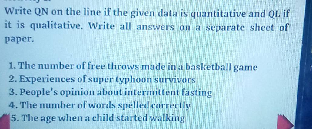 Write QN on the line if the given data is quantitative and QL if 
it is qualitative. Write all answers on a separate sheet of 
paper. 
1. The number of free throws made in a basketball game 
2. Experiences of super typhoon survivors 
3. People’s opinion about intermittent fasting 
4. The number of words spelled correctly 
5. The age when a child started walking