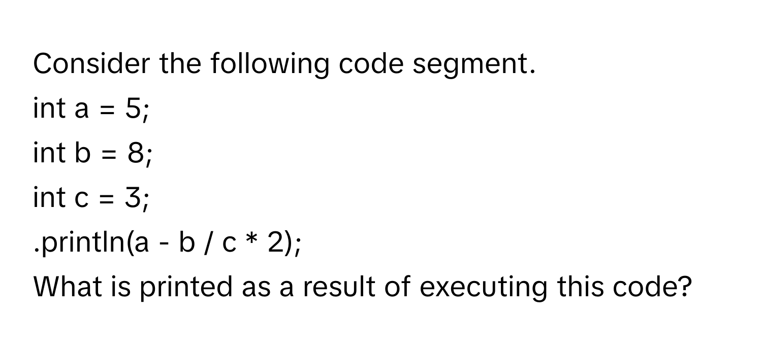 Consider the following code segment.
int a = 5;
int b = 8;
int c = 3;
.println(a - b / c * 2);
What is printed as a result of executing this code?