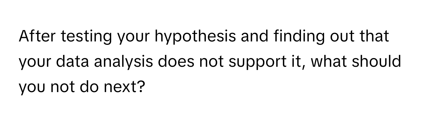 After testing your hypothesis and finding out that your data analysis does not support it, what should you not do next?